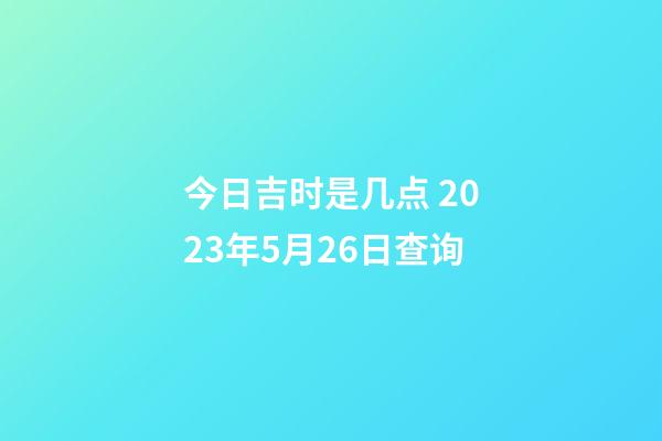 今日吉时是几点 2023年5月26日查询